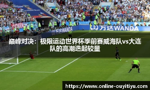 巅峰对决：极限运动世界杯季前赛威海队vs大连队的高潮迭起较量
